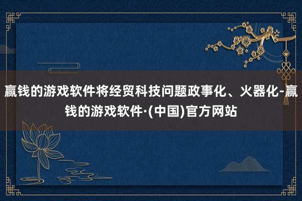 赢钱的游戏软件将经贸科技问题政事化、火器化-赢钱的游戏软件·(中国)官方网站