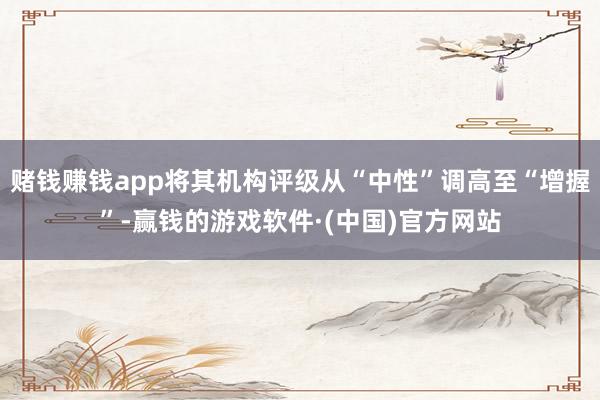 赌钱赚钱app将其机构评级从“中性”调高至“增握”-赢钱的游戏软件·(中国)官方网站