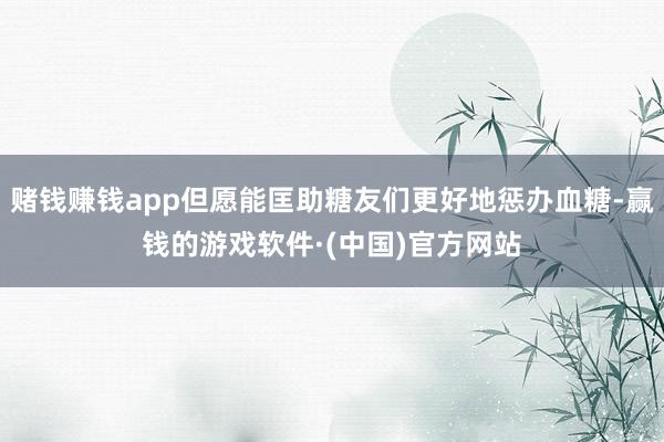 赌钱赚钱app但愿能匡助糖友们更好地惩办血糖-赢钱的游戏软件·(中国)官方网站