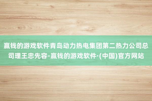 赢钱的游戏软件　　青岛动力热电集团第二热力公司总司理王忠先容-赢钱的游戏软件·(中国)官方网站