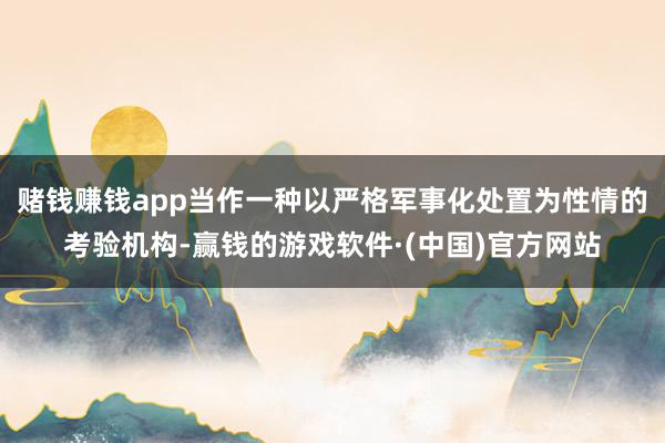 赌钱赚钱app当作一种以严格军事化处置为性情的考验机构-赢钱的游戏软件·(中国)官方网站