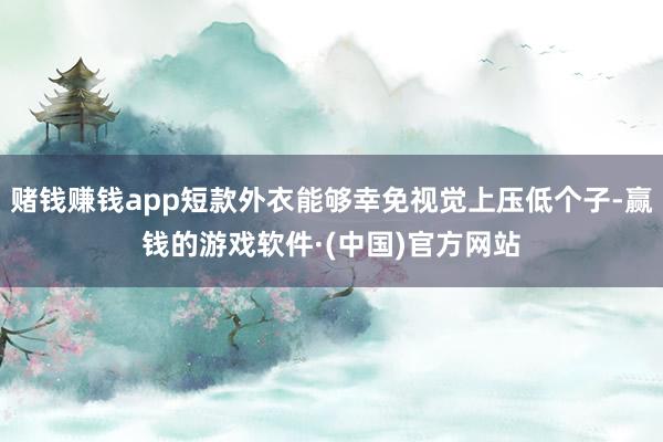 赌钱赚钱app短款外衣能够幸免视觉上压低个子-赢钱的游戏软件·(中国)官方网站