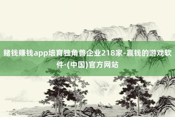 赌钱赚钱app培育独角兽企业218家-赢钱的游戏软件·(中国)官方网站