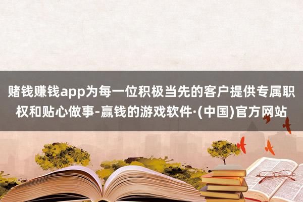 赌钱赚钱app为每一位积极当先的客户提供专属职权和贴心做事-赢钱的游戏软件·(中国)官方网站