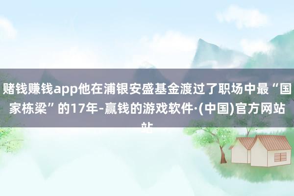 赌钱赚钱app他在浦银安盛基金渡过了职场中最“国家栋梁”的17年-赢钱的游戏软件·(中国)官方网站