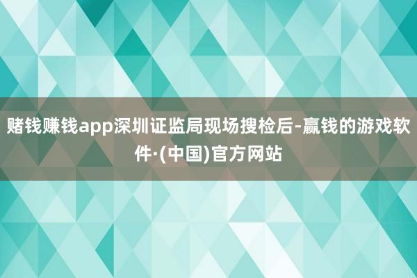 赌钱赚钱app深圳证监局现场搜检后-赢钱的游戏软件·(中国)官方网站