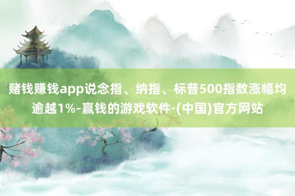 赌钱赚钱app说念指、纳指、标普500指数涨幅均逾越1%-赢钱的游戏软件·(中国)官方网站