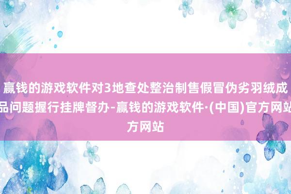 赢钱的游戏软件对3地查处整治制售假冒伪劣羽绒成品问题握行挂牌督办-赢钱的游戏软件·(中国)官方网站