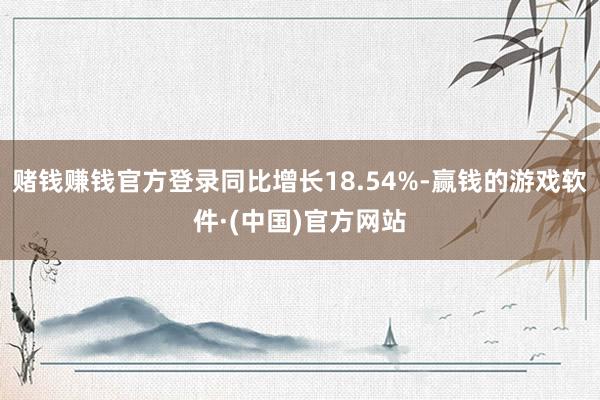 赌钱赚钱官方登录同比增长18.54%-赢钱的游戏软件·(中国)官方网站