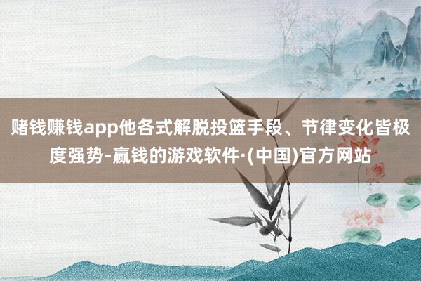 赌钱赚钱app他各式解脱投篮手段、节律变化皆极度强势-赢钱的游戏软件·(中国)官方网站