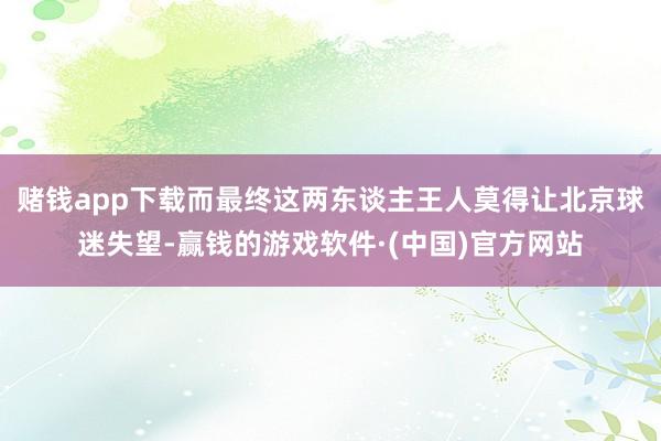 赌钱app下载而最终这两东谈主王人莫得让北京球迷失望-赢钱的游戏软件·(中国)官方网站