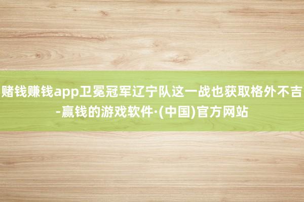 赌钱赚钱app卫冕冠军辽宁队这一战也获取格外不吉-赢钱的游戏软件·(中国)官方网站