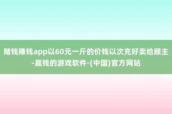赌钱赚钱app以60元一斤的价钱以次充好卖给顾主-赢钱的游戏软件·(中国)官方网站