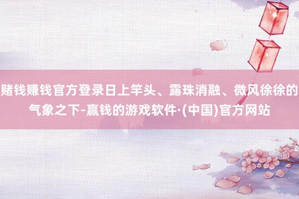 赌钱赚钱官方登录日上竿头、露珠消融、微风徐徐的气象之下-赢钱的游戏软件·(中国)官方网站