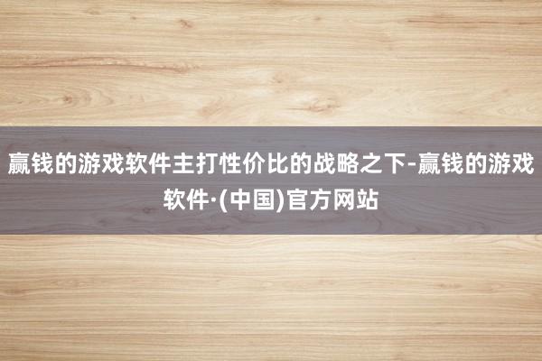赢钱的游戏软件主打性价比的战略之下-赢钱的游戏软件·(中国)官方网站