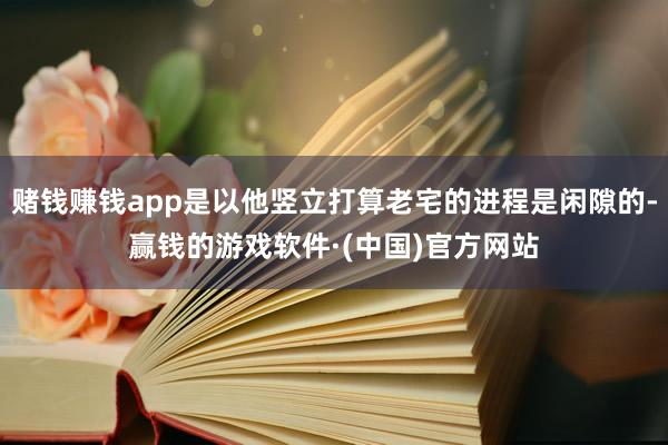 赌钱赚钱app是以他竖立打算老宅的进程是闲隙的-赢钱的游戏软件·(中国)官方网站