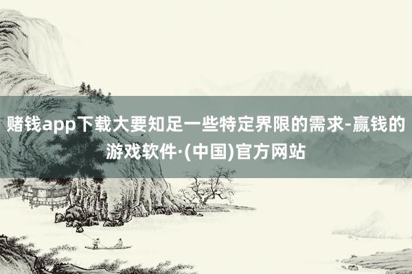 赌钱app下载大要知足一些特定界限的需求-赢钱的游戏软件·(中国)官方网站