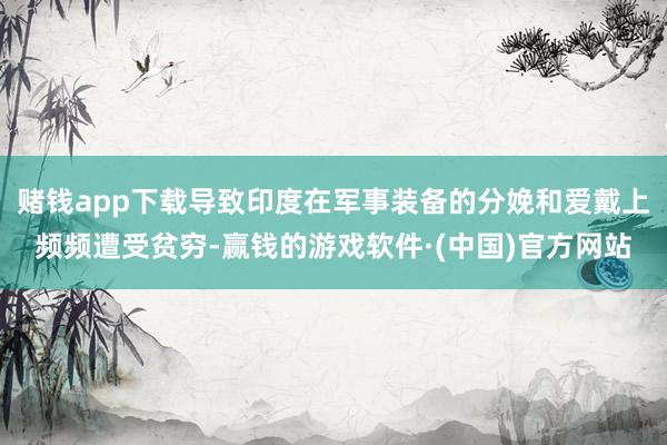 赌钱app下载导致印度在军事装备的分娩和爱戴上频频遭受贫穷-赢钱的游戏软件·(中国)官方网站