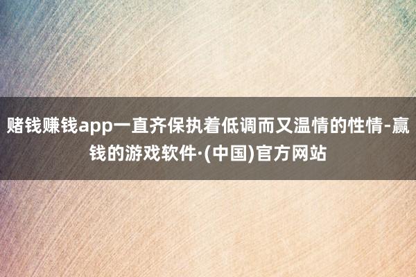 赌钱赚钱app一直齐保执着低调而又温情的性情-赢钱的游戏软件·(中国)官方网站