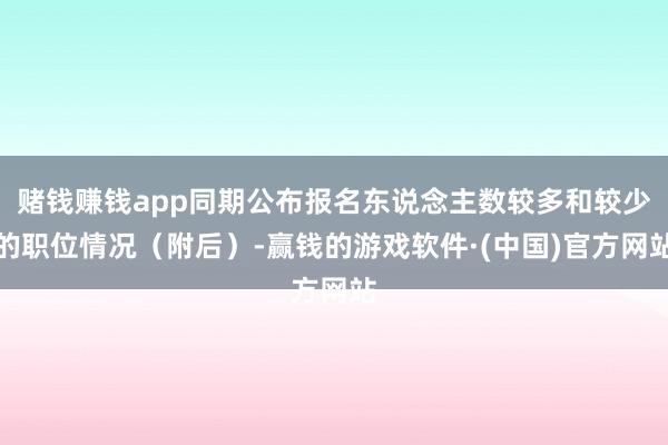 赌钱赚钱app同期公布报名东说念主数较多和较少的职位情况（附后）-赢钱的游戏软件·(中国)官方网站
