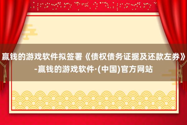 赢钱的游戏软件拟签署《债权债务证据及还款左券》-赢钱的游戏软件·(中国)官方网站