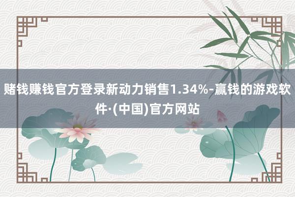 赌钱赚钱官方登录新动力销售1.34%-赢钱的游戏软件·(中国)官方网站