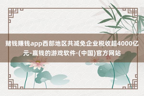赌钱赚钱app西部地区共减免企业税收超4000亿元-赢钱的游戏软件·(中国)官方网站