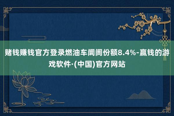 赌钱赚钱官方登录燃油车阛阓份额8.4%-赢钱的游戏软件·(中国)官方网站