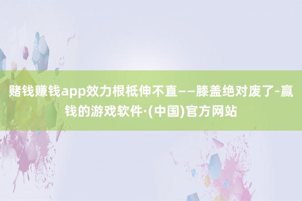 赌钱赚钱app效力根柢伸不直——膝盖绝对废了-赢钱的游戏软件·(中国)官方网站