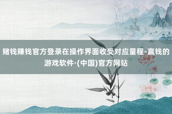 赌钱赚钱官方登录在操作界面收受对应量程-赢钱的游戏软件·(中国)官方网站