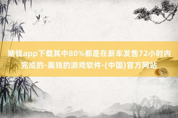 赌钱app下载其中80%都是在新车发售72小时内完成的-赢钱的游戏软件·(中国)官方网站