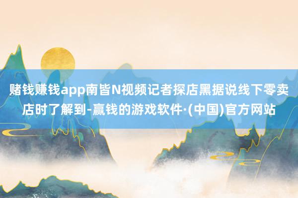 赌钱赚钱app南皆N视频记者探店黑据说线下零卖店时了解到-赢钱的游戏软件·(中国)官方网站