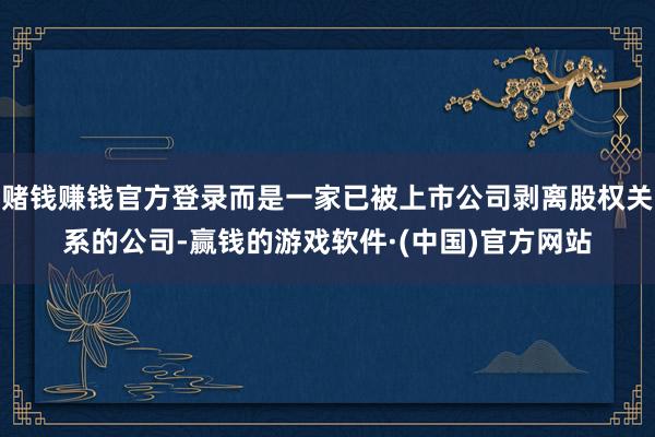 赌钱赚钱官方登录而是一家已被上市公司剥离股权关系的公司-赢钱的游戏软件·(中国)官方网站
