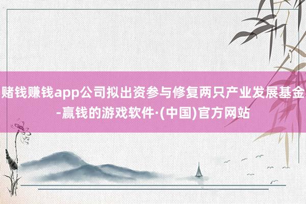赌钱赚钱app公司拟出资参与修复两只产业发展基金-赢钱的游戏软件·(中国)官方网站