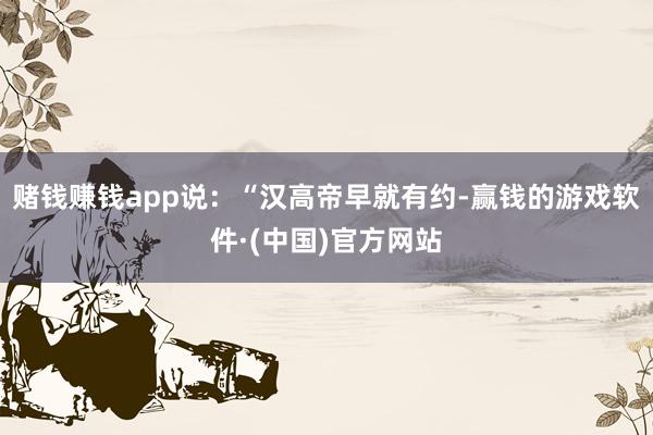 赌钱赚钱app说：“汉高帝早就有约-赢钱的游戏软件·(中国)官方网站