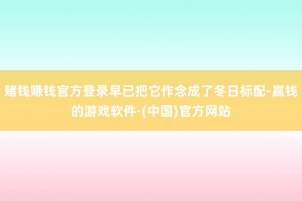赌钱赚钱官方登录早已把它作念成了冬日标配-赢钱的游戏软件·(中国)官方网站