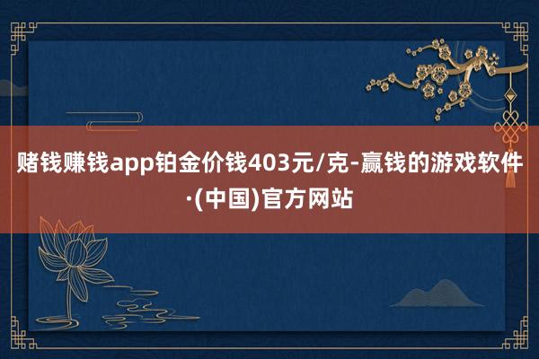 赌钱赚钱app铂金价钱403元/克-赢钱的游戏软件·(中国)官方网站