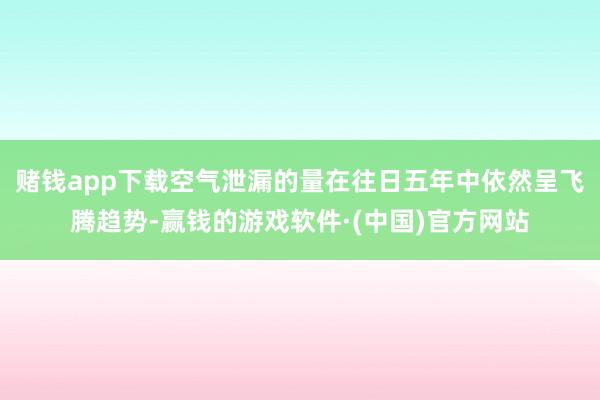 赌钱app下载空气泄漏的量在往日五年中依然呈飞腾趋势-赢钱的游戏软件·(中国)官方网站