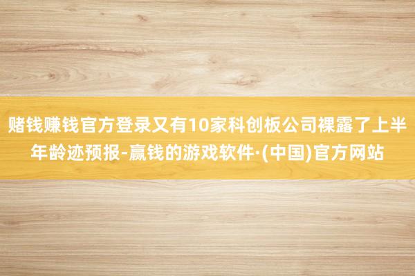 赌钱赚钱官方登录又有10家科创板公司裸露了上半年龄迹预报-赢钱的游戏软件·(中国)官方网站