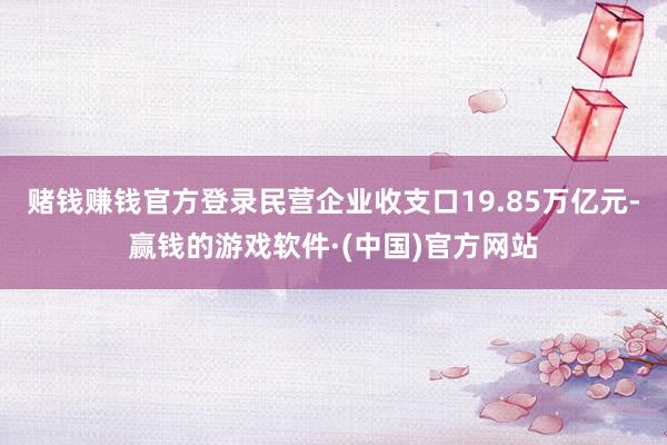 赌钱赚钱官方登录民营企业收支口19.85万亿元-赢钱的游戏软件·(中国)官方网站