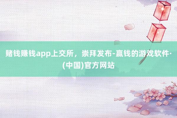 赌钱赚钱app上交所，崇拜发布-赢钱的游戏软件·(中国)官方网站