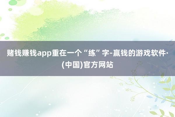 赌钱赚钱app　　重在一个“练”字-赢钱的游戏软件·(中国)官方网站