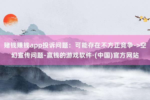 赌钱赚钱app投诉问题：可能存在不方正竞争->空幻宣传问题-赢钱的游戏软件·(中国)官方网站