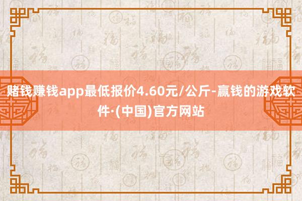 赌钱赚钱app最低报价4.60元/公斤-赢钱的游戏软件·(中国)官方网站