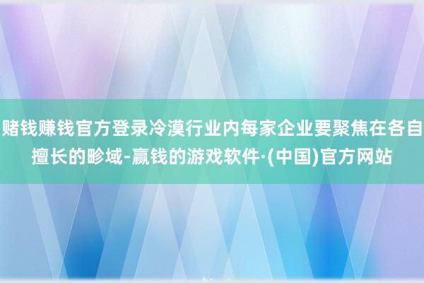 赌钱赚钱官方登录冷漠行业内每家企业要聚焦在各自擅长的畛域-赢钱的游戏软件·(中国)官方网站