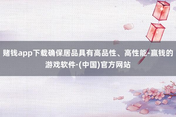 赌钱app下载确保居品具有高品性、高性能-赢钱的游戏软件·(中国)官方网站