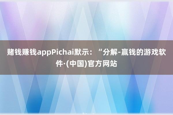 赌钱赚钱appPichai默示：“分解-赢钱的游戏软件·(中国)官方网站