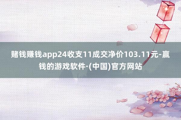 赌钱赚钱app24收支11成交净价103.11元-赢钱的游戏软件·(中国)官方网站