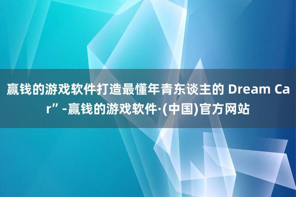 赢钱的游戏软件打造最懂年青东谈主的 Dream Car”-赢钱的游戏软件·(中国)官方网站