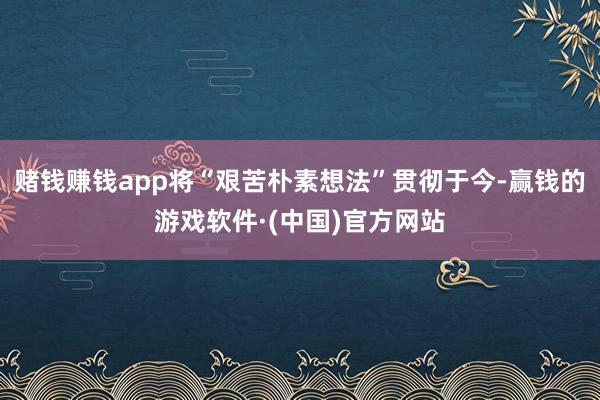 赌钱赚钱app将“艰苦朴素想法”贯彻于今-赢钱的游戏软件·(中国)官方网站